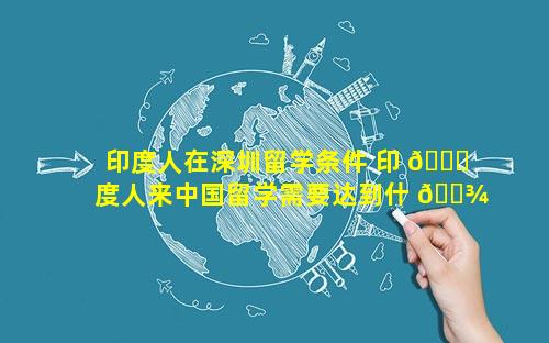 印度人在深圳留学条件 印 🐘 度人来中国留学需要达到什 🌾 么条件